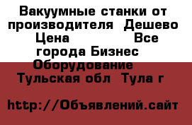 Вакуумные станки от производителя. Дешево › Цена ­ 150 000 - Все города Бизнес » Оборудование   . Тульская обл.,Тула г.